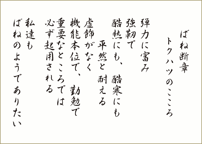 ばね断章 トクハツのこころ 弾力に富み強靭で酷熱にも、酷寒にも 平然と耐える虚飾がなく 機能本位で、勤勉で重要なところでは必ず起用される 私達もばねのようでありたい